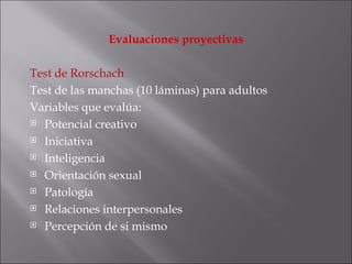 Evaluaciones proyectivas Test de Rorschach Test de las manchas (10 láminas) para adultos Variables que evalúa: Potencial creativo Iniciativa Inteligencia Orientación sexual Patología Relaciones interpersonales Percepción de si mismo 