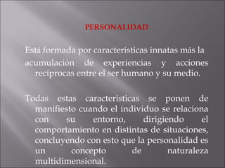 PERSONALIDAD Est á  formada por caracter í sticas innatas m á s la acumulaci ó n de experiencias y acciones rec í procas entre el ser humano y su medio.  Todas estas caracter í sticas se ponen de manifiesto cuando el individuo se relaciona con su entorno, dirigiendo el comportamiento en distintas de situaciones, concluyendo con esto que la personalidad es un concepto de naturaleza multidimensional. 