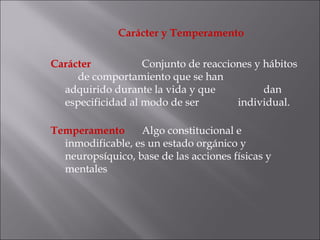 Carácter y Temperamento Carácter  Conjunto de reacciones y hábitos  de comportamiento que se han  adquirido durante la vida y que  dan  especificidad al modo de ser  individual.  Temperamento  Algo constitucional e inmodificable, es un estado orgánico y neuropsíquico, base de las acciones físicas y mentales  