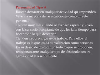 Personalidad Tipo A Buscan destacar en cualquier actividad qu emprenden. Viven la mayoría de las situaciones como un reto personal.  Toleran muy mal cuando se les hace esperar y viven con la sensación constante de que les falta tiempo para hacer todo lo que desearían.  Tienden a sobrecargarse de trabajo. Para ellos  el trabajo es lo que les da su valoración como personas  En su deseo de destacar en todo lo que se proponen, reaccionan ante cualquier tipo de obstáculo con ira, agresividad y resentimiento.  