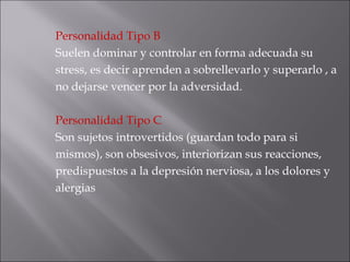 Personalidad Tipo B   Suelen dominar y controlar en forma adecuada su stress, es decir aprenden a sobrellevarlo y superarlo , a no dejarse vencer por la adversidad. Personalidad Tipo C Son sujetos introvertidos (guardan todo para si mismos), son obsesivos, interiorizan sus reacciones, predispuestos a la depresión nerviosa, a los dolores y alergias 