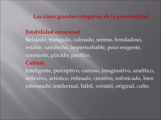 Las cinco grandes categorías de la personalidad Estabilidad emocional Relajado, tranquilo, calmado, sereno, bondadoso, estable, satisfecho, imperturbable, poco exigente, constante, placido, pacifico. Cultura  Inteligente, perceptivo, curioso, imaginativo, analítico, reflexivo, artístico, refinado, creativo, sofisticado, bien informado, intelectual, hábil, versátil, original, culto. 