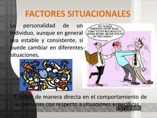La emocionalidad. Es la tendencia a activarse fisiológicamente y activarse intensamente en situaciones perturbadoras.FACTORES SITUACIONALESLa personalidad de un individuo, aunque en general sea estable y consistente, sí puede cambiar en diferentes situaciones. E influir de manera directa en el comportamiento de las personas con respecto a situaciones especificas.