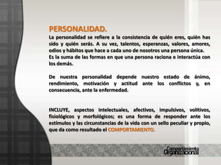 PERSONALIDAD.La personalidad se refiere a la consistencia de quién eres, quién has  sido y quién serás. A su vez, talentos, esperanzas, valores, amores, odios y hábitos que hace a cada uno de nosotros una persona única.Es la suma de las formas en que una persona raciona e interactúa con los demás.De nuestra personalidad depende nuestro estado de ánimo, rendimiento, motivación y actitud ante los conflictos y, en consecuencia, ante la enfermedad.INCLUYE, aspectos intelectuales, afectivos, impulsivos, volitivos, fisiológicos y morfológicos; es una forma de responder ante los estímulos y las circunstancias de la vida con un sello peculiar y propio, que da como resultado el COMPORTAMIENTO.