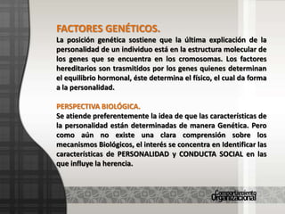 FACTORES GENÉTICOS.La posición genética sostiene que la última explicación de la personalidad de un individuo está en la estructura molecular de los genes que se encuentra en los cromosomas. Los factores hereditarios son trasmitidos por los genes quienes determinan el equilibrio hormonal, éste determina el físico, el cual da forma a la personalidad.PERSPECTIVA BIOLÓGICA.Se atiende preferentemente la idea de que las características de la personalidad están determinadas de manera Genética. Pero como aún no existe una clara comprensión sobre los mecanismos Biológicos, el interés se concentra en Identificar las características de PERSONALIDAD y CONDUCTA SOCIAL en las que influye la herencia.