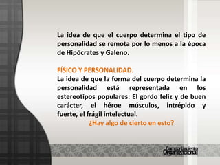 La idea de que el cuerpo determina el tipo de personalidad se remota por lo menos a la época de Hipócrates y Galeno.FÍSICO Y PERSONALIDAD.La idea de que la forma del cuerpo determina la personalidad está representada en los estereotipos populares: El gordo feliz y de buen carácter, el héroe músculos, intrépido y fuerte, el frágil intelectual.¿Hay algo de cierto en esto?
