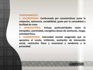 TEMPERAMENTO. 1. VISCEROTONIA. Conformada por características como la relajación, tolerancia, sociabilidad, gusto por la comodidad y facilidad de trato.2. SOMATOTONIA. Incluye particularidades como la intrepidez, asertividad, energética deseo de aventuras, riesgo, actividad física.3. CEREBROTONIA. Intensidad mental exagerada que se aproxima al recelo, inhibición, excitación de interacción social, restricción física y emocional y tendencia a la privacidad.