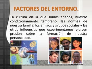 FACTORES DEL ENTORNO.La cultura en la que somos criados, nuestro condicionamiento temprano, las normas de nuestra familia, los amigos y grupos sociales y las otras influencias que experimentamos ejercen presión sobre la formación de nuestra personalidad.