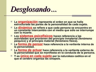 Desglosando… La  organización  representa el orden en que se halla estructurada las partes de la personalidad de cada sujeto.  Lo  dinámico  se refiere a que cada persona se encuentra en un constante intercambio con el medio que sólo se interrumpe con la muerte.  Los  sistemas psicofísicos  hacen referencia a las actividades que provienen del principio inmaterial (fenómeno psíquico) y el principio material (fenómeno físico).  La  forma de pensar  hace referencia a la vertiente interna de la personalidad.  La  forma de actuar  hace referencia a la vertiente externa de la personalidad que se manifiesta en la conducta de la persona.  Y es  única en cada sujeto  por la naturaleza caótica en el que el cerebro organiza las sinapsis.  