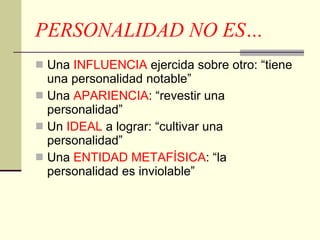 PERSONALIDAD NO ES… Una  INFLUENCIA  ejercida sobre otro: “tiene una personalidad notable” Una  APARIENCIA : “revestir una personalidad” Un  IDEAL  a lograr: “cultivar una personalidad” Una  ENTIDAD METAFÍSICA : “la personalidad es inviolable” 