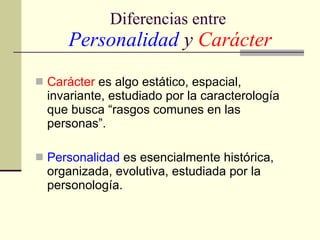 Diferencias entre   Personalidad   y  Carácter Carácter  es algo estático, espacial, invariante, estudiado por la caracterología que busca “rasgos comunes en las personas”. Personalidad  es esencialmente histórica, organizada, evolutiva, estudiada por la personología. 