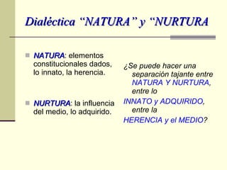 Dialéctica “NATURA” y “NURTURA NATURA : elementos constitucionales dados, lo innato, la herencia. NURTURA : la influencia del medio, lo adquirido. ¿Se puede hacer una separación tajante entre  NATURA Y NURTURA , entre lo  INNATO y ADQUIRIDO , entre la  HERENCIA y el MEDIO ? 