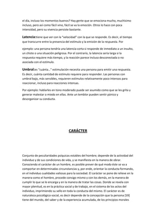 el día, incluso los momentos buenos? Hay gente que se emociona mucho, muchísimo
incluso, pero así como fácil vino, fácil se va la emoción. Otros lo hace con poca
intensidad, pero su vivencia persiste bastante.

Latencia:tiene que ver con la “velocidad” con la que se responde. Es decir, el tiempo
que transcurre entre la presencia del estímulo y la emisión de la respuesta. Por

ejemplo: una persona tendría una latencia corta si responde de inmediato a un insulto,
un chiste o una situación peligrosa. Por el contrario, la latencia sería larga si la
respuesta requiere más tiempo, y la reacción parece incluso desconectada o no
asociada con el estímulo.

Umbral:es “cuánta…” estimulación necesita una persona para emitir una respuesta.
Es decir, cuánta cantidad de estímulo requiere para responder. Las personas con
umbral bajo, más sensibles, requieren estímulos relativamente poco intensos para
reaccionar, incluso para reacciones intensas.

Por ejemplo: hablarles en tono moderado puede ser asumido como que se les grita y
generar malestar o miedo en ellas. Ante un temblor pueden sentir pánico y
desorganizar su conducta.




                                     CARÁCTER




Conjunto de peculiaridades psíquicas estables del hombre; depende de la actividad del
individuo y de sus condiciones de vida, y se manifiesta en la manera de obrar.
Conociendo el carácter de un hombre, es posible prever de qué modo éste se va a
comportar en determinadas circunstancias y, por ende, orientar la conducta formando,
en el individuo cualidades valiosas para la sociedad. El carácter se pone de relieve en la
manera como el hombre, procede consigo mismo y con los demás, en la manera de
cumplir lo que se le encarga y en la manera de tratar las cosas. Donde se revela con
mayor plenitud, es en la práctica social y de trabajo, en el sistema de los actos del
individuo, imprimiendo su sello en toda la conducta del mismo. El carácter es de
naturaleza psicológico-social, es decir depende de la concepción que la persona [59]
tiene del mundo, del saber y de la experiencia acumulada, de los principios morales
 