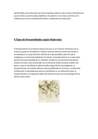 aprehendidos, de la dirección que otros individuos ejerzan y de la activa interinfluencia
que con ellos la persona dada establezca. El carácter no es innato, se forma en el
ambiente que crea la actividad del hombre, y depende de la educación.




4 Tipos de Personalidades según Hipócrates


El temperamento es la manera natural con que un ser humano interactúa con el
entorno, puede ser hereditario e influyen factores externos (estímulos fuertes y
constantes); es la capa instintivo-afectiva de la personalidad, sobre la cual la
inteligencia y la voluntad modelarán el carácter; el temperamento es la naturaleza
general de la personalidad de un individuo, basada las características del tipo de
sistema nervioso, está relacionado con la influencia endocrina (que se debe a los
genes, y que se manifiesta en determinados rasgos físicos y psicológicos), el
temperamento y el carácter definen la personalidad del ser humano; y la diferente
combinación e intensidad que éstos se manifiesten en sus diferentes áreas, el
temperamento es el rasgo descriptivo del estilo de actuar que nos distingue de los
demás como únicos.
 