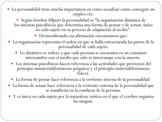  La personalidad tiene mucha importancia en como socializar como conseguir un
empleo etc.
 Según Gordon Allport la personalidad es "la organización dinámica de
los sistemas psicofísicos que determina una forma de pensar y de actuar, única
en cada sujeto en su proceso de adaptación al medio".
 Desmembrando esa afirmación encontramos que:
 La organización representa el orden en que se halla estructurada las partes de la
personalidad de cada sujeto.
 Lo dinámico se refiere a que cada persona se encuentra en un constante
intercambio con el medio que sólo se interrumpe con la muerte.
 Los sistemas psicofísicos hacen referencia a las actividades que provienen del
principio inmaterial(fenómeno psíquico) y el principio material(fenómeno
físico).
 La forma de pensar hace referencia a la vertiente interna de la personalidad.
 La forma de actuar hace referencia a la vertiente externa de la personalidad que
se manifiesta en la conducta de la persona.
 Y es única en cada sujeto por la naturaleza caótica en el que el cerebro organiza
las sinapsis.
 