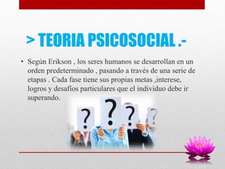 > TEORIA PSICOSOCIAL .-
• Según Erikson , los seres humanos se desarrollan en un
orden predeterminado , pasando a través de una serie de
etapas . Cada fase tiene sus propias metas ,interese,
logros y desafíos particulares que el individuo debe ir
superando.
 