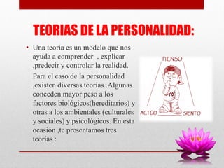 TEORIAS DE LA PERSONALIDAD:
• Una teoría es un modelo que nos
ayuda a comprender , explicar
,predecir y controlar la realidad.
Para el caso de la personalidad
,existen diversas teorías .Algunas
conceden mayor peso a los
factores biológicos(hereditarios) y
otras a los ambientales (culturales
y sociales) y psicológicos. En esta
ocasión ,te presentamos tres
teorías :
 