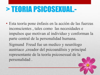 > TEORIA PSICOSEXUAL.-
• Esta teoría pone énfasis en la acción de las fuerzas
inconscientes , tales como las necesidades e
impulsos que motivan al individuo y conforman la
parte central de la personalidad humana.
Sigmund Freud fue un medico y neurólogo
austriaco ,creador del psicoanálisis y principal
representante de la teoría psicosexual de la
personalidad .
 
