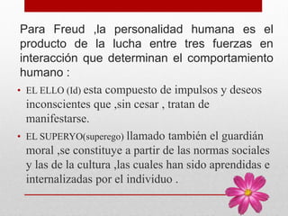 Para Freud ,la personalidad humana es el
producto de la lucha entre tres fuerzas en
interacción que determinan el comportamiento
humano :
• EL ELLO (Id) esta compuesto de impulsos y deseos
inconscientes que ,sin cesar , tratan de
manifestarse.
• EL SUPERYO(superego) llamado también el guardián
moral ,se constituye a partir de las normas sociales
y las de la cultura ,las cuales han sido aprendidas e
internalizadas por el individuo .
 
