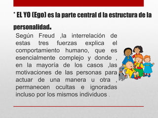* EL YO (Ego) es la parte central d la estructura de la
personalidad.
Según Freud ,la interrelación de
estas tres fuerzas explica el
comportamiento humano, que es
esencialmente complejo y donde ,
en la mayoría de los casos ,las
motivaciones de las personas para
actuar de una manera u otra ,
permanecen ocultas e ignoradas
incluso por los mismos individuos .
 