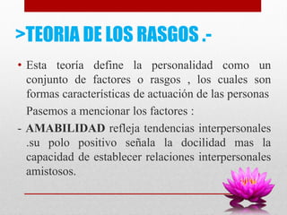 >TEORIA DE LOS RASGOS .-
• Esta teoría define la personalidad como un
conjunto de factores o rasgos , los cuales son
formas características de actuación de las personas
Pasemos a mencionar los factores :
- AMABILIDAD refleja tendencias interpersonales
.su polo positivo señala la docilidad mas la
capacidad de establecer relaciones interpersonales
amistosos.
 