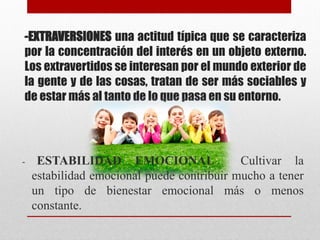 -EXTRAVERSIONES una actitud típica que se caracteriza
por la concentración del interés en un objeto externo.
Los extravertidos se interesan por el mundo exterior de
la gente y de las cosas, tratan de ser más sociables y
de estar más al tanto de lo que pasa en su entorno.
- ESTABILIDAD EMOCIONAL Cultivar la
estabilidad emocional puede contribuir mucho a tener
un tipo de bienestar emocional más o menos
constante.
 