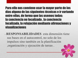 Para ello nos conviene usar la mayor parte de los
días alguna de las siguientes técnicas e ir variando
entre ellas, de forma que las usemos todas:
la conciencia no focalizada , la conciencia
focalizada, la relajación mediante afirmaciones y
visualizaciones
- RESPONSABILIDADES esta dimensión tiene
sus bases en el autocontrol, no solo de los
impulsos sino también en la planificación
,organización y ejecución de tareas .
 