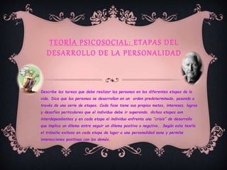 TEORÍA PSICOSOCIAL: ETAPAS DEL
DESARROLLO DE LA PERSONALIDAD
Describe las tareas que debe realizar las personas en las diferentes etapas de la
vida. Dice que las personas se desarrollan en un orden predeterminado, pasando a
través de una serie de etapas. Cada fase tiene sus propias metas, intereses, logros
y desafíos particulares que el individuo debe ir superando. dichas etapas son
interdependientes y en cada etapa el individuo enfrenta una ‘’crisis’’ de desarrollo
que implica un dilema entre seguir un dilema positivo o negativo.. Según esta teoría
el tránsito exitoso en cada etapa da lugar a una personalidad sana y permite
interacciones positivas con los demás.
 