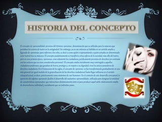 El concepto de «personalidad» proviene del término «persona», denominación que se utilizaba para la máscara que
portabanlos actores de teatro en la antigüedad. Sin embargo, ya en ese entonces se hablaba en un sentido amplio y
figurado de «personas» para referirse a los roles, es decir a como quién o representando a quién actuabaun determinado
actor teatral tras su máscara.El concepto paulatinamente se transfirióa otras esferas de la sociedad, más allá del teatro,
pero en una primera época, «personas» eran solamente los ciudadanos, jurídicamenteprovistos de derechos (en contraste
con los esclavos que no eran considerados personas). El concepto estaba inicialmente muy restringido a aquellos
ciudadanos poderosos, que gozaban de honra, prestigio y, en respeto a su dignidad, eran los únicos poseedores de
derechos ciudadanos. En el transcurso de los siglos, el concepto de «persona» se fue transformando gradualmente en uno
más general (en igual medida de la generalización de los derechos ciudadanos) hasta llegar utilizarse en el sentido
coloquial actual, es decir, prácticamentecomo sinónimo de «ser humano». En el contexto de este desarrollo conceptual, la
aparición del adjetivo «personal» facilitó el desarrollo del sustantivo «personalidad», utilizado para designar la totalidad
de características «personales» que interactúan dinámicamenteentre sí para producir aquél estilo relativamente estable
de desenvolverse individual y socialmente que un individuo posee.
 