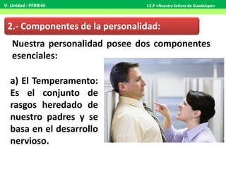 2.- Componentes de la personalidad:
Nuestra personalidad posee dos componentes
esenciales:
a) El Temperamento:
Es el conjunto de
rasgos heredado de
nuestro padres y se
basa en el desarrollo
nervioso.
V- Unidad : PFRRHH I.E.P «Nuestra Señora de Guadalupe»
 