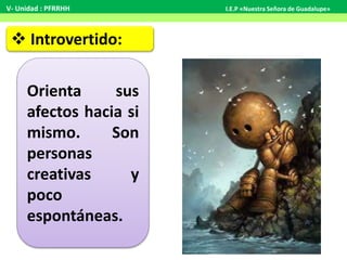  Introvertido:
Orienta sus
afectos hacia si
mismo. Son
personas
creativas y
poco
espontáneas.
V- Unidad : PFRRHH I.E.P «Nuestra Señora de Guadalupe»
 