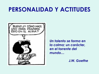PERSONALIDAD Y ACTITUDES 
Un talento se forma en 
la calma; un carácter, 
en el torrente del 
mundo… 
J.W. Goethe 
 