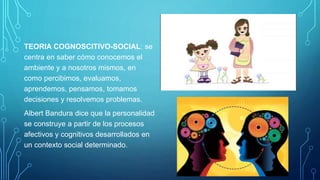 TEORIA COGNOSCITIVO-SOCIAL: se
centra en saber cómo conocemos el
ambiente y a nosotros mismos, en
como percibimos, evaluamos,
aprendemos, pensamos, tomamos
decisiones y resolvemos problemas.
Albert Bandura dice que la personalidad
se construye a partir de los procesos
afectivos y cognitivos desarrollados en
un contexto social determinado.
 