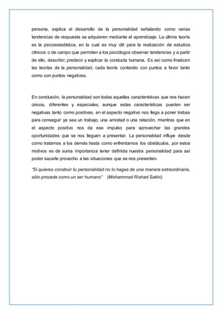 persona, explica el desarrollo de la personalidad señalando como varias
tendencias de respuesta se adquieren mediante el aprendizaje. La última teoría
es la psicoestadística, en la cual es muy útil para la realización de estudios
clínicos o de campo que permiten a los psicólogos observar tendencias y a partir
de ello, describir, predecir y explicar la conducta humana. Es así como finalizan
las teorías de la personalidad, cada teoría contando con puntos a favor tanto
como con puntos negativos.
En conclusión, la personalidad son todas aquellas características que nos hacen
únicos, diferentes y especiales, aunque estas características pueden ser
negativas tanto como positivas, en el aspecto negativo nos llega a poner trabas
para conseguir ya sea un trabajo, una amistad o una relación, mientras que en
el aspecto positivo nos da ese impulso para aprovechar las grandes
oportunidades que se nos lleguen a presentar. La personalidad influye desde
como tratamos a los demás hasta como enfrentamos los obstáculos, por estos
motivos es de suma importancia tener definida nuestra personalidad para así
poder sacarle provecho a las situaciones que se nos presenten.
“Si quieres construir tu personalidad no lo hagas de una manera extraordinaria,
sólo procede como un ser humano” (Mohammad Rishad Sakhi)
 
