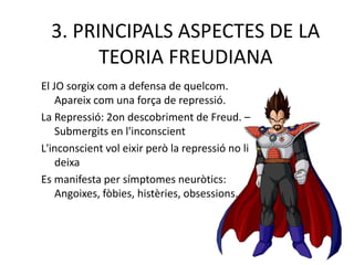 3. PRINCIPALS ASPECTES DE LA
TEORIA FREUDIANA
El JO sorgix com a defensa de quelcom.
Apareix com una força de repressió.
La Repressió: 2on descobriment de Freud. –
Submergits en l'inconscient
L'inconscient vol eixir però la repressió no li
deixa
Es manifesta per símptomes neuròtics:
Angoixes, fòbies, histèries, obsessions...
 