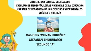 UNIVERSIDAD CENTRAL DEL ECUADOR
FACULTAD DE FILOSOFÍA, LETRAS Y CIENCIAS DE LA EDUCACIÓN
CARRERA DE PEDAGOGÍA DE LAS CIENCIAS EXPERIMENTALES
QUÍMICA Y BIOLOGÍA
MAGISTER WILMAN ORDOÑEZ
STEFANNY CHUQUITARCO
SEGUNDO "A"
 