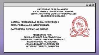 UNIVERSIDAD DE EL SALVADOR
FACULTAD MULTIDICIPLINARIA ORIENTAL
DEPARTAMENTO DE CIENCIAS Y HUMANIDADES
SECCIÓN DE PSICOLOGÍA
MATERIA: PERSONALIDAD SOCIAL E INDIVIDUAL II
TEMA: PSICOANALISIS INTERPERSONAL
CATEDRÁTICO: RUBEN ELIAS CAMPOS
PRESENTADO POR:
ERICK ALEXANDER ROMERO BONILLA
LORENA DEL CARMEN GRANADOS BENAVIDEZ
KEVIN MAURICIO PAZ ARGUETA
JOHANA ELIZABETH LOVO DEL CID
KATHERINE YAMILETH BARAHONA
 