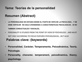 Tema: Teorías de la personalidad
Resumen (Abstract)
• LA PERSONALIDAD SE ESTUDIA DESDE EL PUNTO DE VISTA DE LA PSICOLOGIA , Y SE
DEBE ENFOCAR NO SOLO ATENDIENDO A CARACTERISTICAS PSICOLOGICAS , SI NO
TAMBIEN CONDUCTUALES Y SOCIALES.
• PERSONALITY IS STUDIED FROM THE POINT OF VIEW OF PSYCHOLOGY , AND MUST
NOT ONLY ACCORDING TO FOCUS FEATURES PSYCHOLOGICAL , BUT ALSO
Palabras clave: (keywords)
• Personalidad, Carácter, Temperamento, Psicodinámica, Teoría,
Psicología.
• Personality, character, temperament, psicodinamica, theory,
psychology.
 