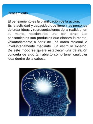 Pensamiento
El pensamiento es la planificación de la acción.
Es la actividad y capacidad que tienen las personas
de crear ideas y representaciones de la realidad, en
su mente, relacionando una con otras, Los
pensamientos son productos que elabora la mente,
voluntariamente a partir de una orden racional, o
involuntariamente mediante un estímulo externo.
De este modo se quiere establecer una definición
concreta de algo tan abierto como tener cualquier
idea dentro de la cabeza.
 