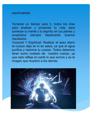 espiritualidad
Tomarse un tiempo para ti, todos los días
para analizar y proyectar tu vida, para
conectar tu mente y tu espíritu en tus planes y
propósitos siempre idealizando buenos
resultados.
Corporal Y Espiritual: Realizar el aseo diario
al cuerpo deja en si es salud, ya que el agua
purifica y reanima tu cuerpo. Todos debemos
tener sumo cuidado de nuestro cuerpo, ya
que este refleja en parte lo que somos y es la
imagen que muestro a los demás.
 