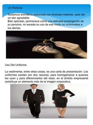Un Perfume
Sustancia aromática elaborada con diversas materias para dar
un olor agradable.
Bien aplicado, permanece como una delicada prolongación de
su persona, no exceda su uso de ese modo no incomodara a
los demás.
Uso Del Uniforme
La vestimenta, entre otras cosas, es una carta de presentación. Los
uniformes existen por dos razones: para homogeneizar a quienes
los usan y para diferenciarlos del resto, en el ámbito empresarial
constituye un elemento más de la imagen corporativa.
 