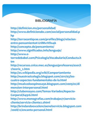 BIBLIOGRAFÍA
http://definicion.mx/personalidad/
http://www.definicionabc.com/social/personalidad.p
hp
http://terraeantiqvae.com/profiles/blogs/relacion-
entre-pensamiento#.U1lMv1VDu4k
http://concepto.de/pensamiento/
http://www.significados.info/lenguaje/
http://www.e-
torredebabel.com/Psicologia/Vocabulario/Conducta.h
tm
http://recursos.cnice.mec.es/lengua/profesores/eso1/t
1/teoria_2.htm
http://es.wikipedia.org/wiki/Comportamiento
http://nuestrasicologia.blogspot.com/2011/03/los-
cuatro-aspectos-fundamentales-de-la.html
http://msalcedoespinosa30.blogspot.com/2009/02/di
mension-interpersonal.html
http://clubensayos.com/Temas-Variados/Aspecto-
Corporal/64916.html
http://www.monografias.com/trabajos71/servicio-
cliente/servicio-cliente2.shtml
http://brindandoexcelenciaenelservicio.blogspot.com
/2008/12/encanto-personal.html
 