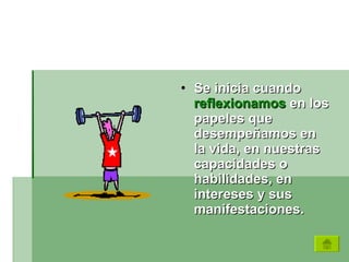 Se inicia cuando  reflexionamos  en los papeles que desempeñamos en la vida, en nuestras capacidades o habilidades, en intereses y sus manifestaciones.  