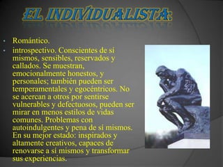 •   Romántico.
•   introspectivo. Conscientes de sí
    mismos, sensibles, reservados y
    callados. Se muestran,
    emocionalmente honestos, y
    personales; también pueden ser
    temperamentales y egocéntricos. No
    se acercan a otros por sentirse
    vulnerables y defectuosos, pueden ser
    mirar en menos estilos de vidas
    comunes. Problemas con
    autoindulgentes y pena de sí mismos.
    En su mejor estado: inspirados y
    altamente creativos, capaces de
    renovarse a sí mismos y transformar
    sus experiencias.
 