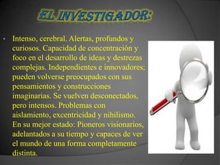 •   Intenso, cerebral. Alertas, profundos y
    curiosos. Capacidad de concentración y
    foco en el desarrollo de ideas y destrezas
    complejas. Independientes e innovadores;
    pueden volverse preocupados con sus
    pensamientos y construcciones
    imaginarias. Se vuelven desconectados,
    pero intensos. Problemas con
    aislamiento, excentricidad y nihilismo.
    En su mejor estado: Pioneros visionarios,
    adelantados a su tiempo y capaces de ver
    el mundo de una forma completamente
    distinta.
 