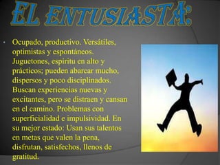 •   Ocupado, productivo. Versátiles,
    optimistas y espontáneos.
    Juguetones, espíritu en alto y
    prácticos; pueden abarcar mucho,
    dispersos y poco disciplinados.
    Buscan experiencias nuevas y
    excitantes, pero se distraen y cansan
    en el camino. Problemas con
    superficialidad e impulsividad. En
    su mejor estado: Usan sus talentos
    en metas que valen la pena,
    disfrutan, satisfechos, llenos de
    gratitud.
 