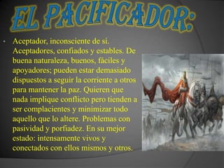 •   Aceptador, inconsciente de sí.
    Aceptadores, confiados y estables. De
    buena naturaleza, buenos, fáciles y
    apoyadores; pueden estar demasiado
    dispuestos a seguir la corriente a otros
    para mantener la paz. Quieren que
    nada implique conflicto pero tienden a
    ser complacientes y minimizar todo
    aquello que lo altere. Problemas con
    pasividad y porfiadez. En su mejor
    estado: intensamente vivos y
    conectados con ellos mismos y otros.
 
