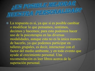    La respuesta es si, ya que si es posible cambiar
    o modificar lo que pensamos, sentimos,
    decimos y hacemos; para esto podemos hacer
    uso de la psicoterapia en las diversas
    modalidades, aunque esta no es la única manera
    de hacerlo, ya que podemos participar en
    talleres grupales, es decir, interactuar con el
    factor del medio ambiente, y en todo evento que
    ayude al crecimiento personal. Una
    recomendación es leer libros acerca de la
    superación personal.
 