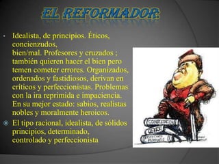 •   Idealista, de principios. Éticos,
    concienzudos,
    bien/mal. Profesores y cruzados ;
    también quieren hacer el bien pero
    temen cometer errores. Organizados,
    ordenados y fastidiosos, derivan en
    críticos y perfeccionistas. Problemas
    con la ira reprimida e impaciencia.
    En su mejor estado: sabios, realistas
    nobles y moralmente heroicos.
   El tipo racional, idealista, de sólidos
    principios, determinado,
    controlado y perfeccionista
 