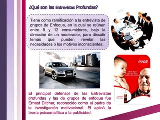 Tiene como ramificación a la entrevista de
grupos de Enfoque, en la cual se reúnen
entre 8 y 12 consumidores, bajo la
dirección de un moderador, para discutir
temas     que    pueden     revelar    las
necesidades o los motivos inconscientes.




El principal defensor de las Entrevistas
profundas y las de grupos de enfoque fue
Ernest Ditcher, reconocido como el padre de
la investigación motivacional. Él aplicó la
teoría psicoanalítica a la publicidad.
 